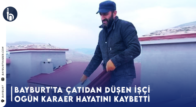 Bayburt'ta Çatıdan Düşen İşçi Ogün Karaer Hayatını Kaybetti