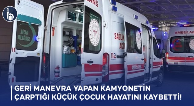 Geri Manevra Yapan Kamyonetin Çarptığı Küçük Çocuk Hayatını Kaybetti!